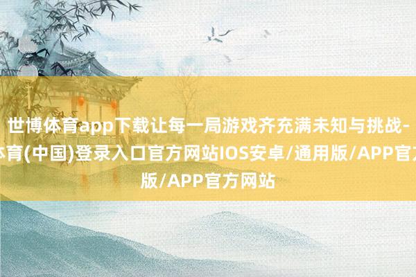 世博体育app下载让每一局游戏齐充满未知与挑战-世博体育(中国)登录入口官方网站IOS安卓/通用版/APP官方网站