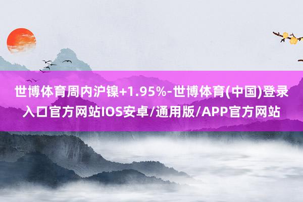 世博体育周内沪镍+1.95%-世博体育(中国)登录入口官方网站IOS安卓/通用版/APP官方网站