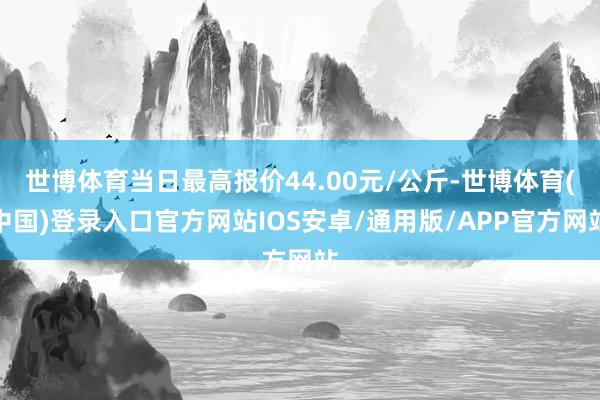 世博体育当日最高报价44.00元/公斤-世博体育(中国)登录入口官方网站IOS安卓/通用版/APP官方网站