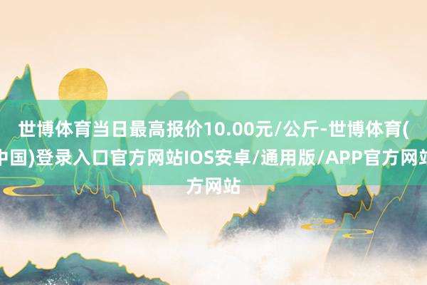 世博体育当日最高报价10.00元/公斤-世博体育(中国)登录入口官方网站IOS安卓/通用版/APP官方网站