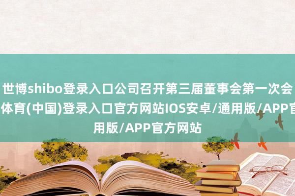 世博shibo登录入口公司召开第三届董事会第一次会议-世博体育(中国)登录入口官方网站IOS安卓/通用版/APP官方网站