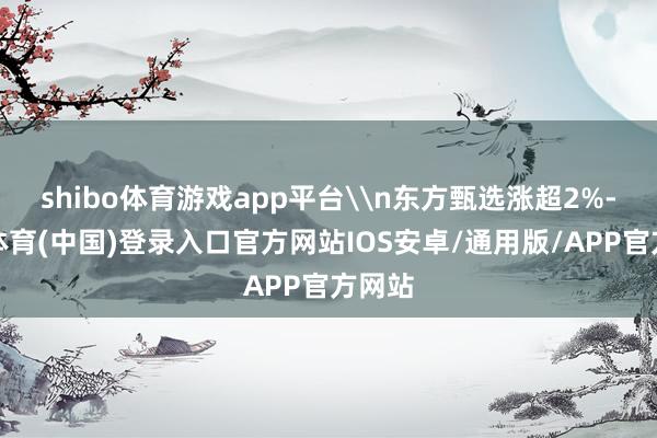 shibo体育游戏app平台\n东方甄选涨超2%-世博体育(中国)登录入口官方网站IOS安卓/通用版/APP官方网站