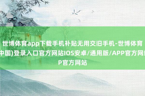 世博体育app下载手机补贴无用交旧手机-世博体育(中国)登录入口官方网站IOS安卓/通用版/APP官方网站