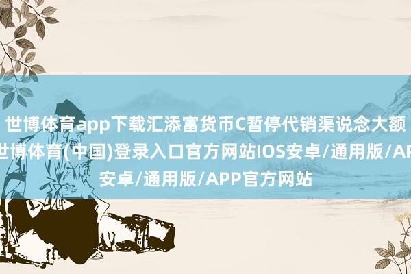 世博体育app下载汇添富货币C暂停代销渠说念大额申购业务-世博体育(中国)登录入口官方网站IOS安卓/通用版/APP官方网站