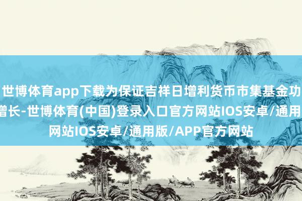 世博体育app下载为保证吉祥日增利货币市集基金功绩和范围的良性增长-世博体育(中国)登录入口官方网站IOS安卓/通用版/APP官方网站