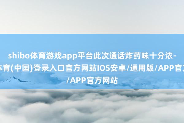 shibo体育游戏app平台此次通话炸药味十分浓-世博体育(中国)登录入口官方网站IOS安卓/通用版/APP官方网站