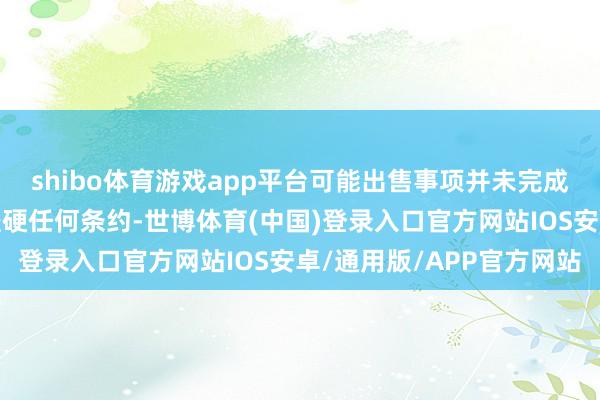 shibo体育游戏app平台可能出售事项并未完成及无就可能出售事项坚硬任何条约-世博体育(中国)登录入口官方网站IOS安卓/通用版/APP官方网站