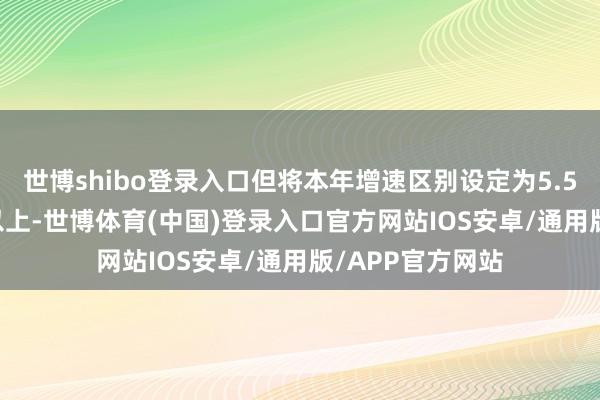 世博shibo登录入口但将本年增速区别设定为5.5%傍边和5.5%以上-世博体育(中国)登录入口官方网站IOS安卓/通用版/APP官方网站