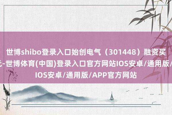 世博shibo登录入口始创电气（301448）融资买入261.77万元-世博体育(中国)登录入口官方网站IOS安卓/通用版/APP官方网站