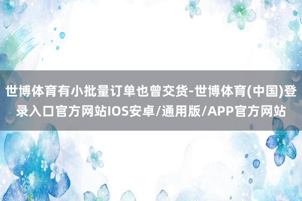 世博体育有小批量订单也曾交货-世博体育(中国)登录入口官方网站IOS安卓/通用版/APP官方网站