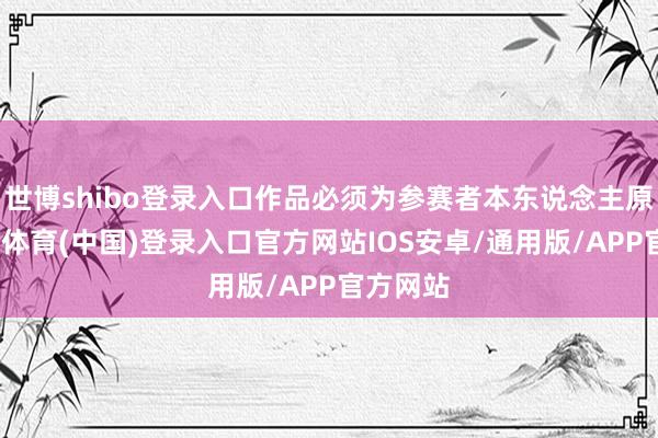 世博shibo登录入口作品必须为参赛者本东说念主原创-世博体育(中国)登录入口官方网站IOS安卓/通用版/APP官方网站