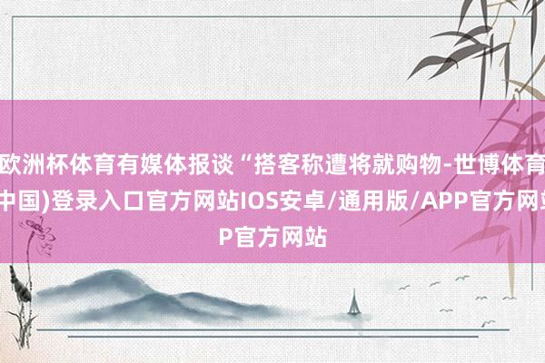 欧洲杯体育有媒体报谈“搭客称遭将就购物-世博体育(中国)登录入口官方网站IOS安卓/通用版/APP官方网站