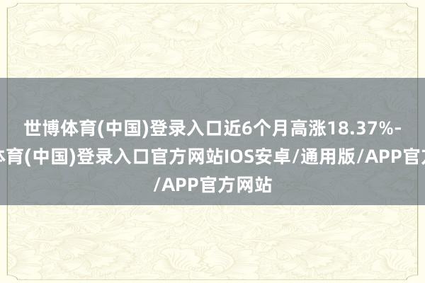 世博体育(中国)登录入口近6个月高涨18.37%-世博体育(中国)登录入口官方网站IOS安卓/通用版/APP官方网站