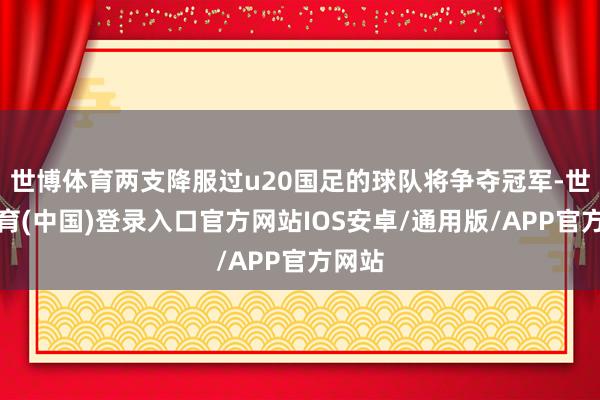 世博体育两支降服过u20国足的球队将争夺冠军-世博体育(中国)登录入口官方网站IOS安卓/通用版/APP官方网站