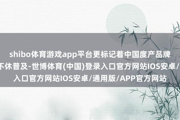 shibo体育游戏app平台更标记着中国度产品牌在寰球阛阓的影响力不休普及-世博体育(中国)登录入口官方网站IOS安卓/通用版/APP官方网站