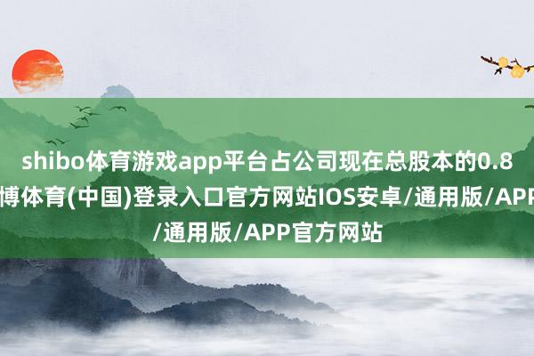 shibo体育游戏app平台占公司现在总股本的0.8314%-世博体育(中国)登录入口官方网站IOS安卓/通用版/APP官方网站