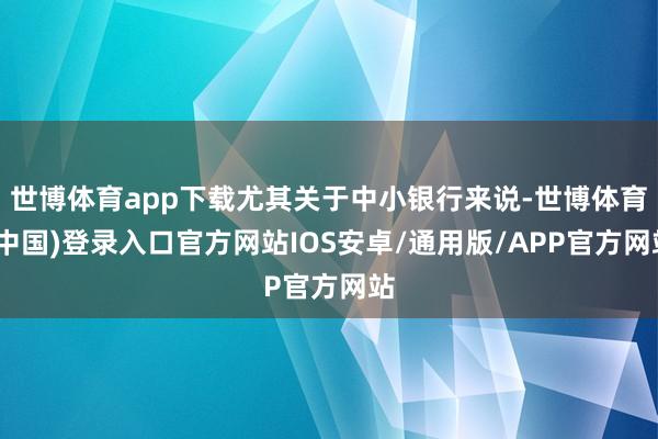 世博体育app下载尤其关于中小银行来说-世博体育(中国)登录入口官方网站IOS安卓/通用版/APP官方网站