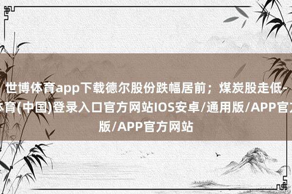 世博体育app下载德尔股份跌幅居前；煤炭股走低-世博体育(中国)登录入口官方网站IOS安卓/通用版/APP官方网站