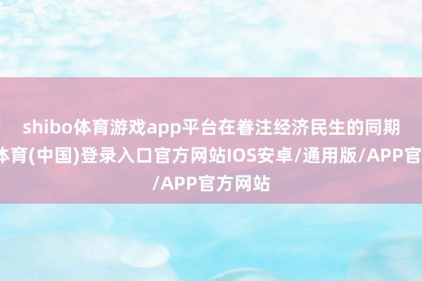 shibo体育游戏app平台　　在眷注经济民生的同期-世博体育(中国)登录入口官方网站IOS安卓/通用版/APP官方网站