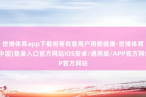 世博体育app下载相等有意用户用眼健康-世博体育(中国)登录入口官方网站IOS安卓/通用版/APP官方网站