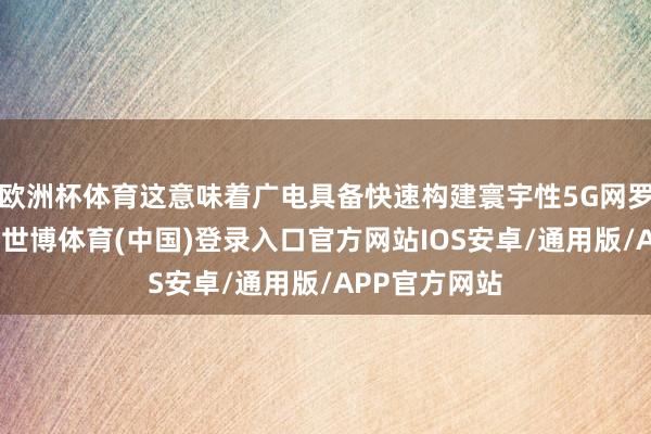 欧洲杯体育这意味着广电具备快速构建寰宇性5G网罗的先天上风-世博体育(中国)登录入口官方网站IOS安卓/通用版/APP官方网站