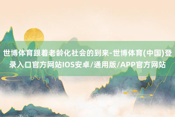 世博体育跟着老龄化社会的到来-世博体育(中国)登录入口官方网站IOS安卓/通用版/APP官方网站