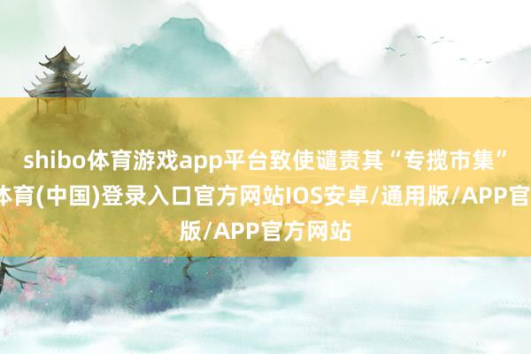 shibo体育游戏app平台致使谴责其“专揽市集”-世博体育(中国)登录入口官方网站IOS安卓/通用版/APP官方网站