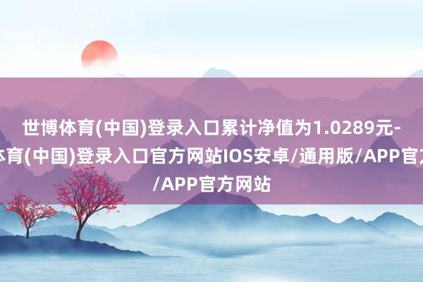 世博体育(中国)登录入口累计净值为1.0289元-世博体育(中国)登录入口官方网站IOS安卓/通用版/APP官方网站